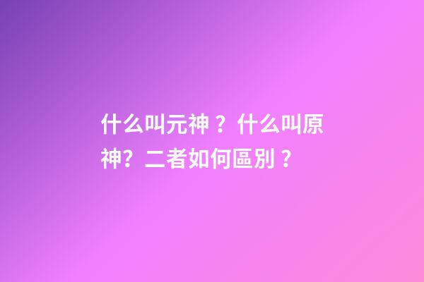 什么叫元神？什么叫原神？二者如何區別？